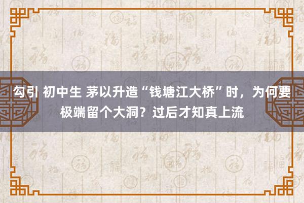 勾引 初中生 茅以升造“钱塘江大桥”时，为何要极端留个大洞？过后才知真上流