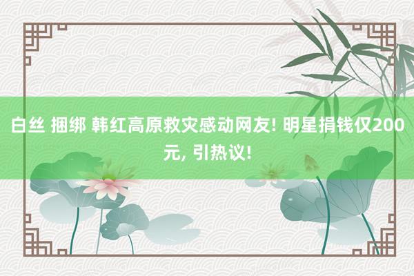 白丝 捆绑 韩红高原救灾感动网友! 明星捐钱仅200元, 引热议!