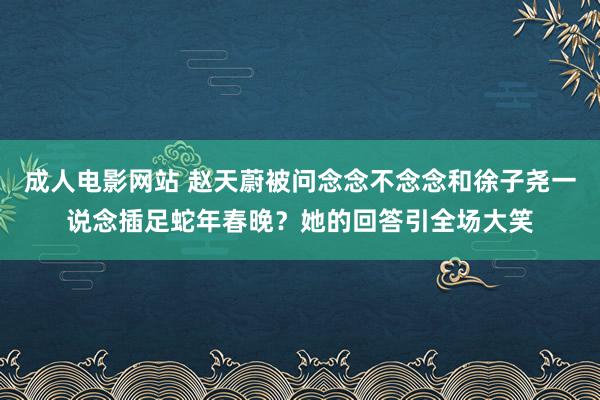 成人电影网站 赵天蔚被问念念不念念和徐子尧一说念插足蛇年春晚？她的回答引全场大笑