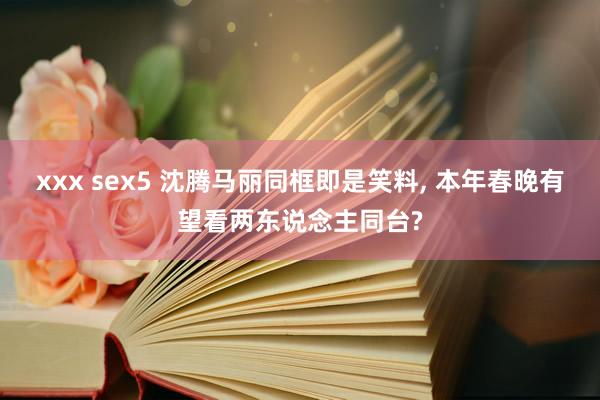 xxx sex5 沈腾马丽同框即是笑料, 本年春晚有望看两东说念主同台?