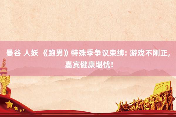曼谷 人妖 《跑男》特殊季争议束缚: 游戏不刚正, 嘉宾健康堪忧!