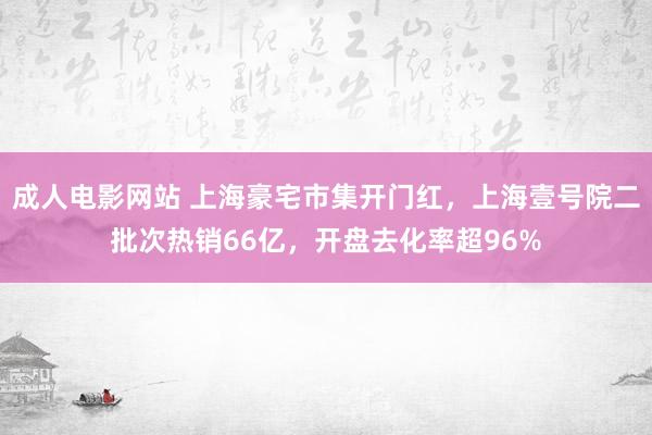 成人电影网站 上海豪宅市集开门红，上海壹号院二批次热销66亿，开盘去化率超96%