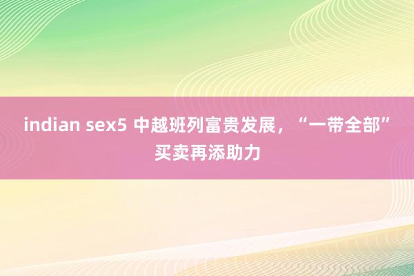 indian sex5 中越班列富贵发展，“一带全部”买卖再添助力
