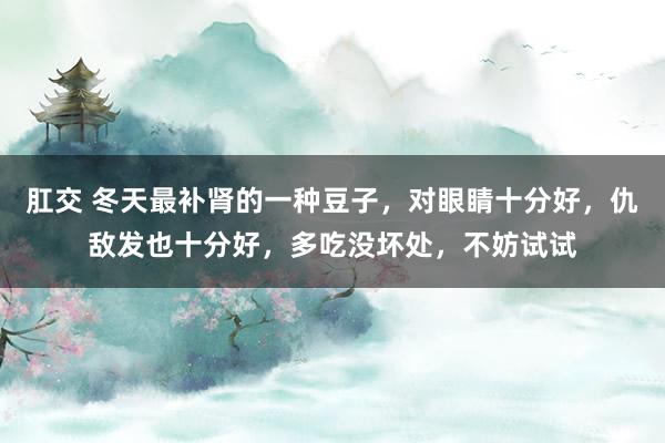 肛交 冬天最补肾的一种豆子，对眼睛十分好，仇敌发也十分好，多吃没坏处，不妨试试