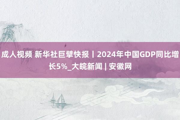 成人视频 新华社巨擘快报丨2024年中国GDP同比增长5%_大皖新闻 | 安徽网