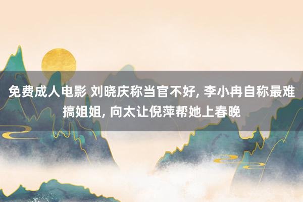 免费成人电影 刘晓庆称当官不好, 李小冉自称最难搞姐姐, 向太让倪萍帮她上春晚