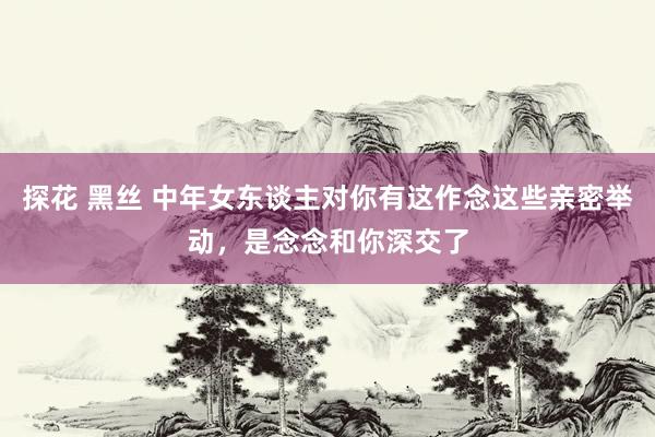 探花 黑丝 中年女东谈主对你有这作念这些亲密举动，是念念和你深交了