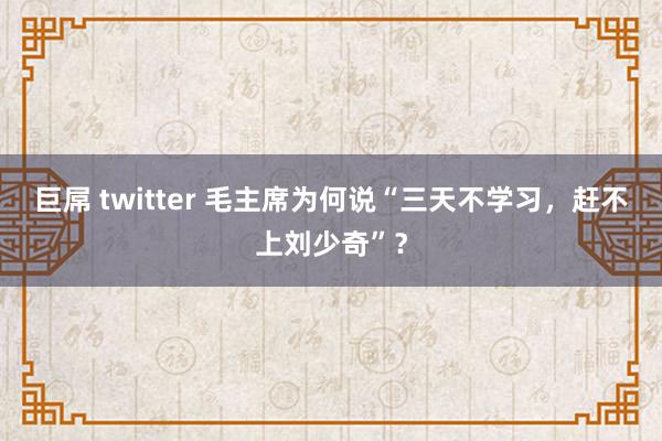巨屌 twitter 毛主席为何说“三天不学习，赶不上刘少奇”？