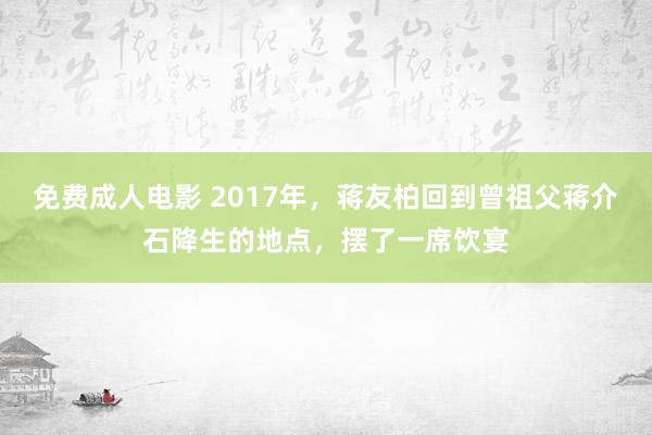 免费成人电影 2017年，蒋友柏回到曾祖父蒋介石降生的地点，摆了一席饮宴