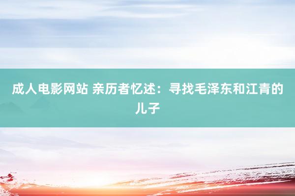 成人电影网站 亲历者忆述：寻找毛泽东和江青的儿子