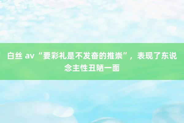 白丝 av “要彩礼是不发奋的推崇”，表现了东说念主性丑陋一面