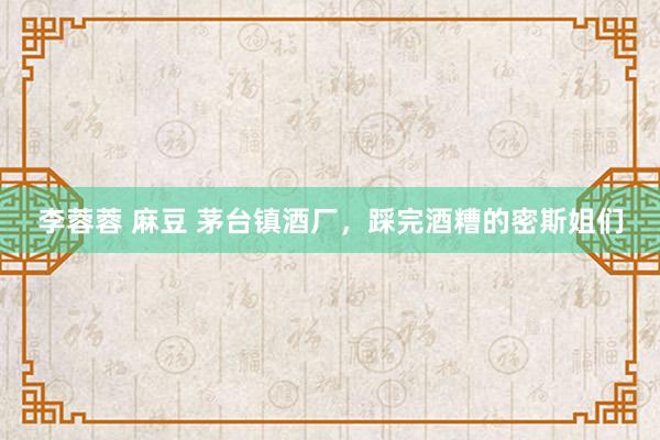 李蓉蓉 麻豆 茅台镇酒厂，踩完酒糟的密斯姐们