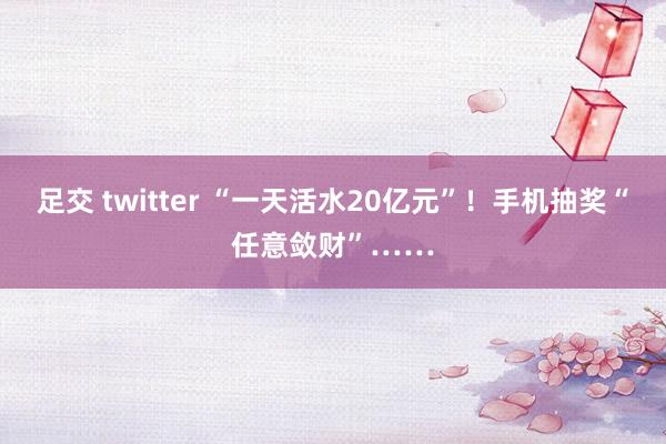 足交 twitter “一天活水20亿元”！手机抽奖“任意敛财”……