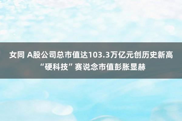 女同 A股公司总市值达103.3万亿元创历史新高 “硬科技”赛说念市值彭胀显赫