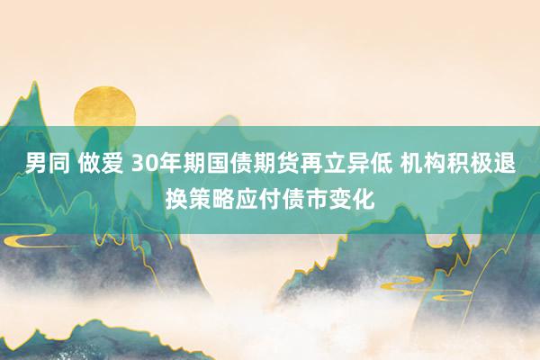 男同 做爱 30年期国债期货再立异低 机构积极退换策略应付债市变化
