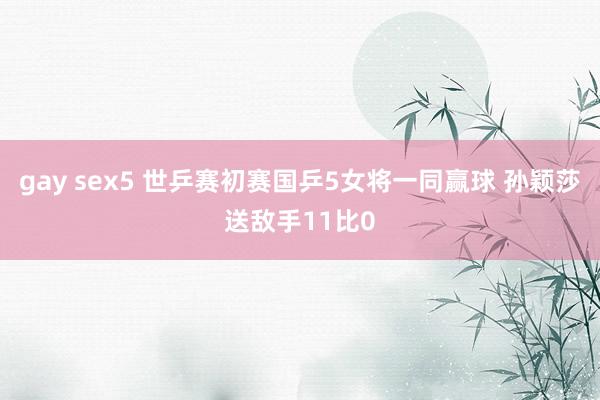 gay sex5 世乒赛初赛国乒5女将一同赢球 孙颖莎送敌手11比0