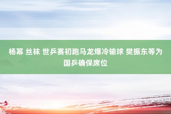 杨幂 丝袜 世乒赛初跑马龙爆冷输球 樊振东等为国乒确保席位
