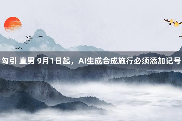 勾引 直男 9月1日起，AI生成合成施行必须添加记号