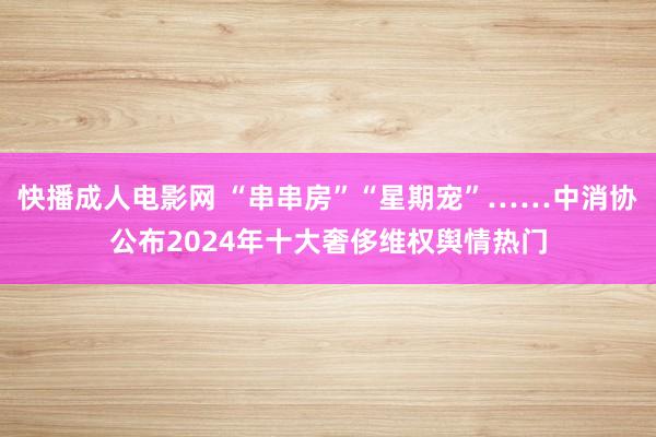 快播成人电影网 “串串房”“星期宠”……中消协公布2024年十大奢侈维权舆情热门