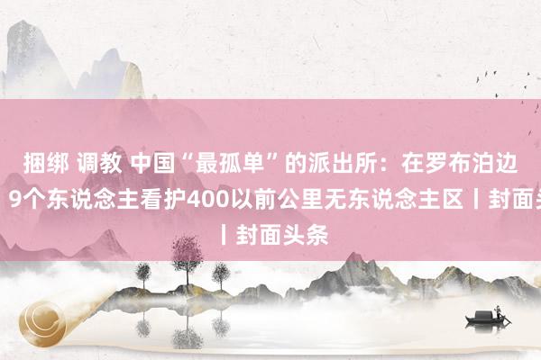 捆绑 调教 中国“最孤单”的派出所：在罗布泊边际，9个东说念主看护400以前公里无东说念主区丨封面头条