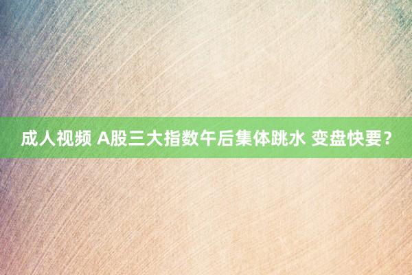 成人视频 A股三大指数午后集体跳水 变盘快要？