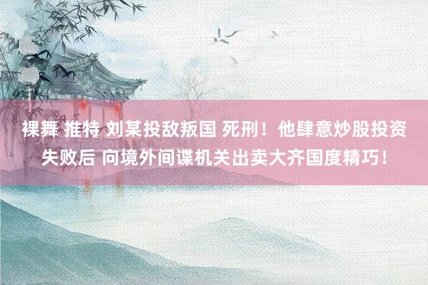 裸舞 推特 刘某投敌叛国 死刑！他肆意炒股投资失败后 向境外间谍机关出卖大齐国度精巧！
