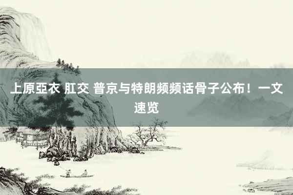 上原亞衣 肛交 普京与特朗频频话骨子公布！一文速览