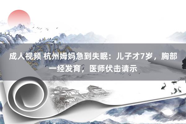 成人视频 杭州姆妈急到失眠：儿子才7岁，胸部一经发育，医师伏击请示