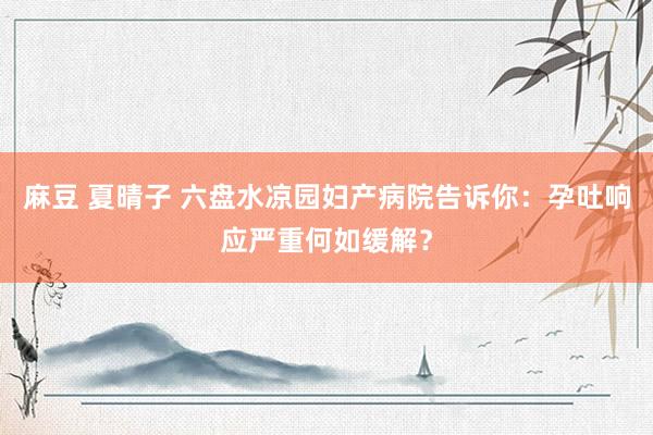 麻豆 夏晴子 六盘水凉园妇产病院告诉你：孕吐响应严重何如缓解？
