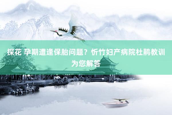 探花 孕期遭逢保胎问题？忻竹妇产病院杜鹃教训为您解答