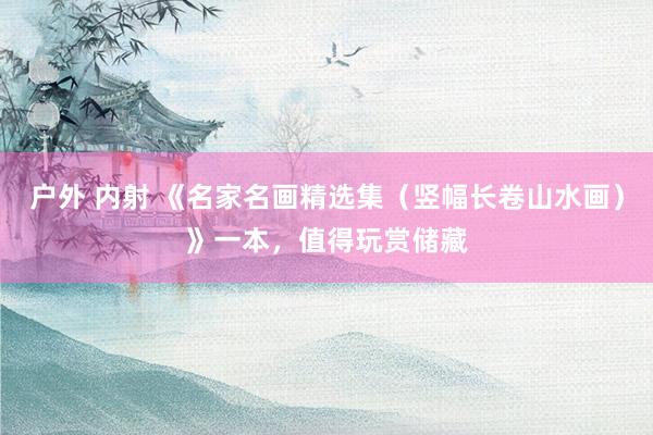 户外 内射 《名家名画精选集（竖幅长卷山水画）》一本，值得玩赏储藏