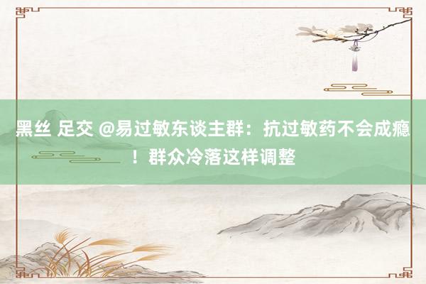 黑丝 足交 @易过敏东谈主群：抗过敏药不会成瘾！群众冷落这样调整