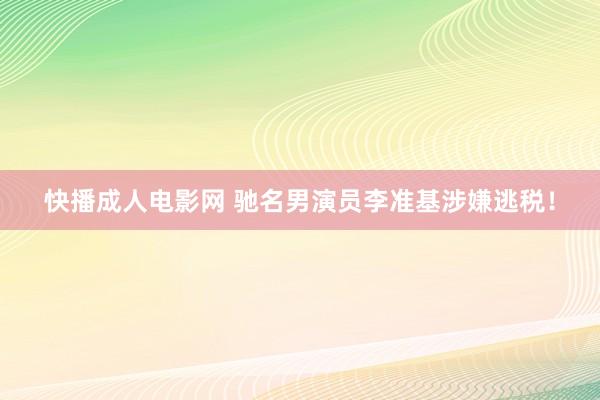 快播成人电影网 驰名男演员李准基涉嫌逃税！