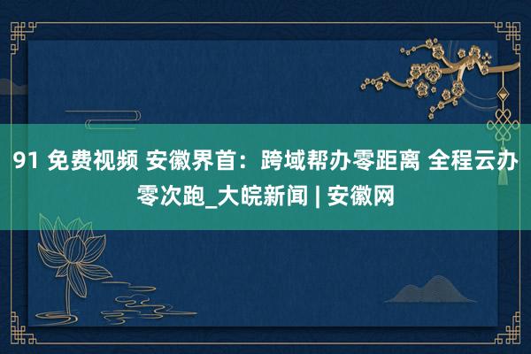 91 免费视频 安徽界首：跨域帮办零距离 全程云办零次跑_大皖新闻 | 安徽网