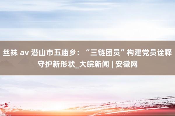 丝袜 av 潜山市五庙乡：“三链团员”构建党员诠释守护新形状_大皖新闻 | 安徽网