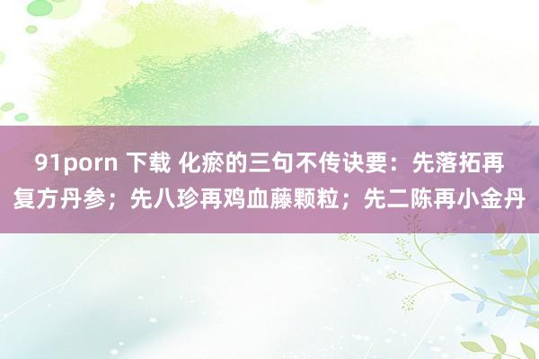 91porn 下载 化瘀的三句不传诀要:先落拓再复方丹参;先八珍再鸡血藤颗粒;先二陈再小金丹