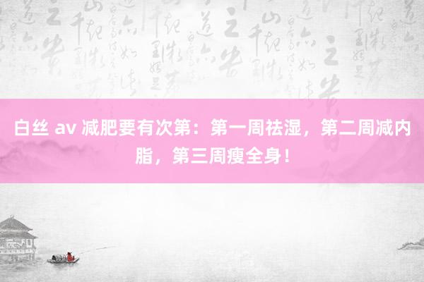 白丝 av 减肥要有次第：第一周祛湿，第二周减内脂，第三周瘦全身！