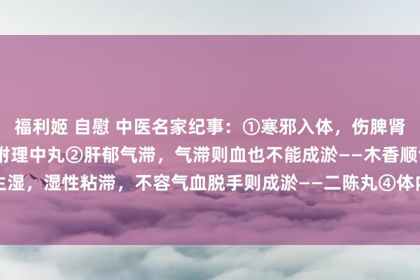 福利姬 自慰 中医名家纪事：①寒邪入体，伤脾肾之阳，寒凝则血瘀——桂附理中丸②肝郁气滞，气滞则血也不能成淤——木香顺气丸③脾虚生湿，湿性粘滞，不容气血脱手则成淤——二陈丸④体内有淤，则血行不畅，加剧淤血——血...