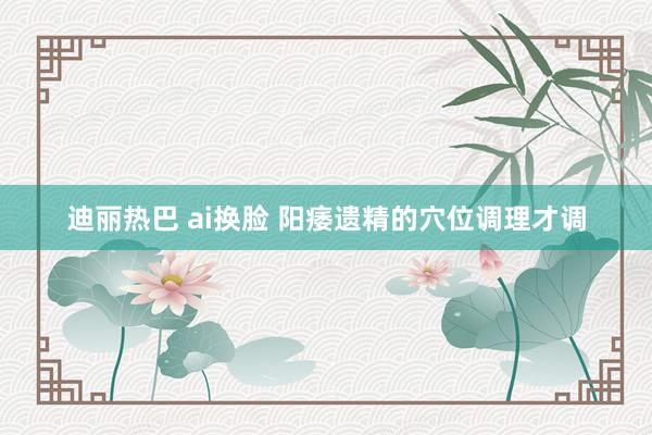 迪丽热巴 ai换脸 阳痿遗精的穴位调理才调