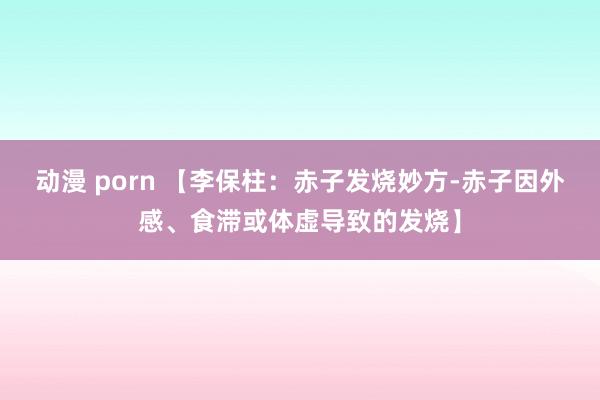 动漫 porn 【李保柱：赤子发烧妙方-赤子因外感、食滞或体虚导致的发烧】