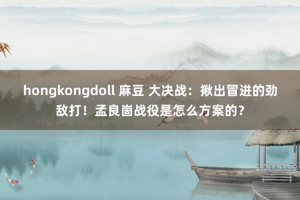 hongkongdoll 麻豆 大决战：揪出冒进的劲敌打！孟良崮战役是怎么方案的？