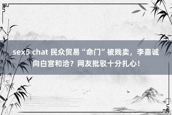 sex5 chat 民众贸易“命门”被贱卖，李嘉诚向白宫和洽？网友批驳十分扎心！