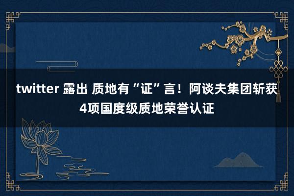 twitter 露出 质地有“证”言！阿谈夫集团斩获4项国度级质地荣誉认证