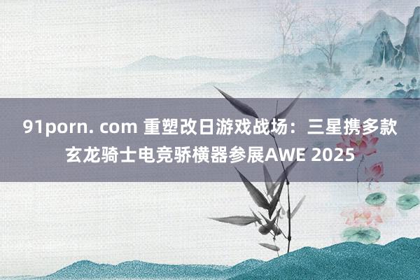 91porn. com 重塑改日游戏战场：三星携多款玄龙骑士电竞骄横器参展AWE 2025