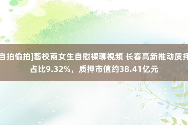 自拍偷拍]藝校兩女生自慰裸聊視頻 长春高新推动质押占比9.32%，质押市值约38.41亿元