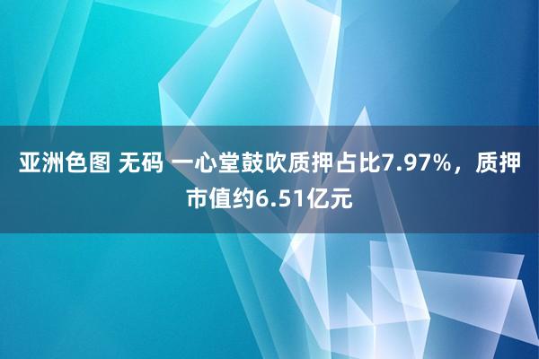 亚洲色图 无码 一心堂鼓吹质押占比7.97%，质押市值约6.51亿元