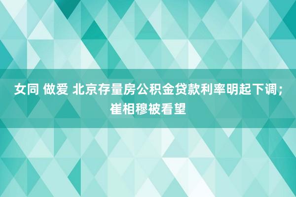 女同 做爱 北京存量房公积金贷款利率明起下调；崔相穆被看望