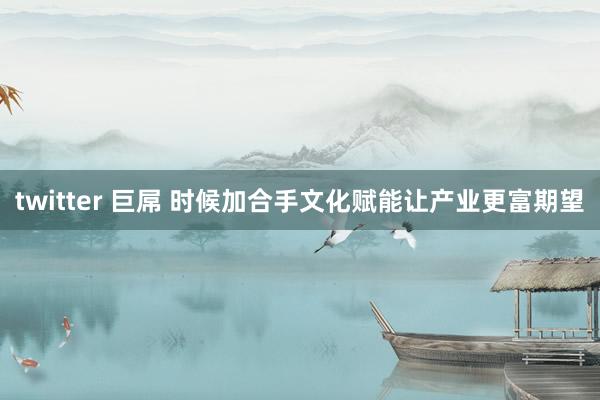 twitter 巨屌 时候加合手文化赋能让产业更富期望