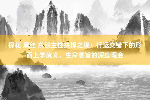 探花 黑丝 东谈主性抉择之境：行运交错下的形而上学演义，生命意旨的深度理会