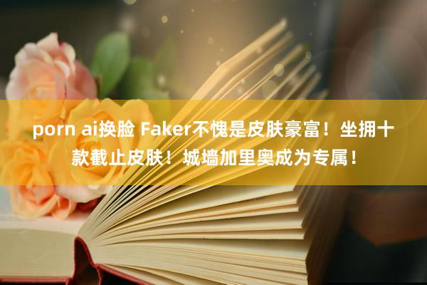 porn ai换脸 Faker不愧是皮肤豪富！坐拥十款截止皮肤！城墙加里奥成为专属！